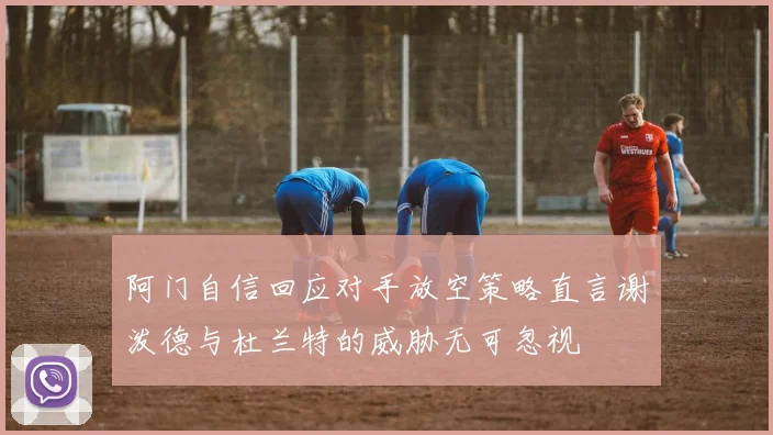阿门自信回应对手放空策略直言谢泼德与杜兰特的威胁无可忽视