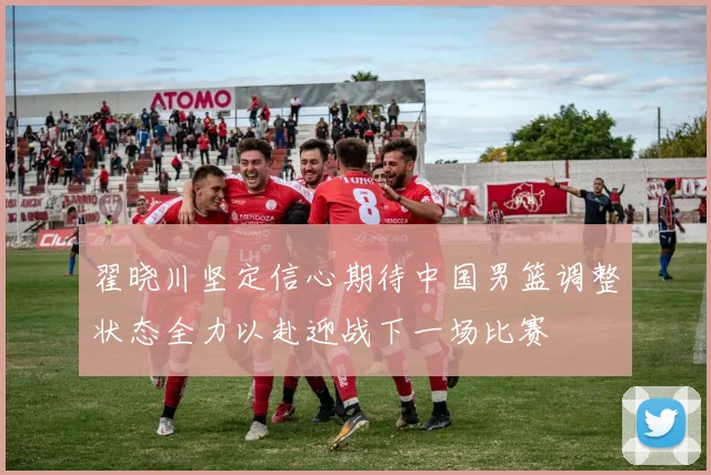 翟晓川坚定信心期待中国男篮调整状态全力以赴迎战下一场比赛