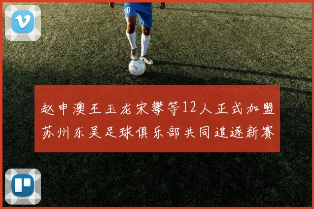 赵申澳王玉龙宋攀等12人正式加盟苏州东吴足球俱乐部共同追逐新赛季目标