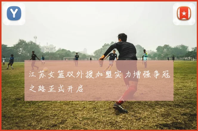 江苏女篮双外援加盟实力增强争冠之路正式开启