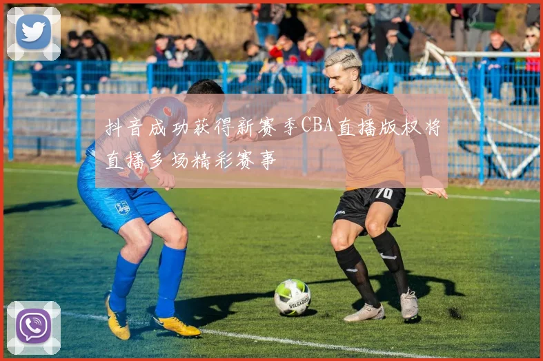 抖音成功获得新赛季CBA直播版权将直播多场精彩赛事