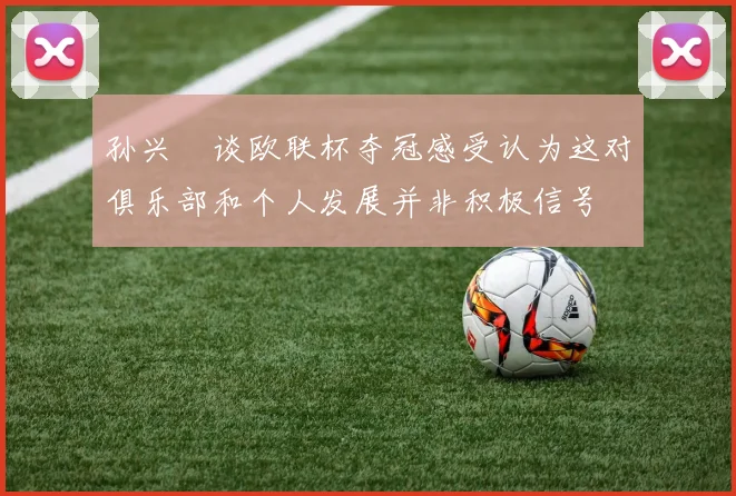 孙兴慜谈欧联杯夺冠感受认为这对俱乐部和个人发展并非积极信号