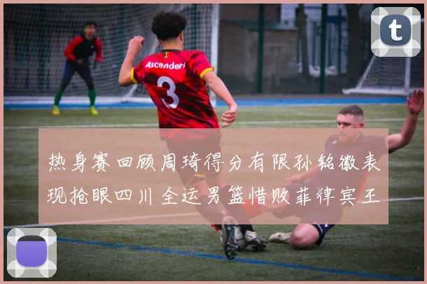 热身赛回顾周琦得分有限孙铭徽表现抢眼四川全运男篮惜败菲律宾王牌队