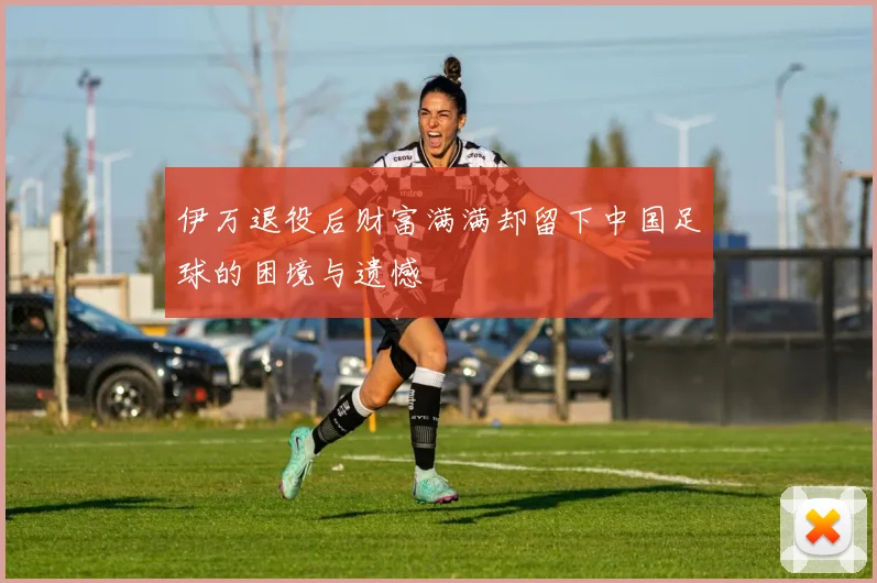 伊万退役后财富满满却留下中国足球的困境与遗憾