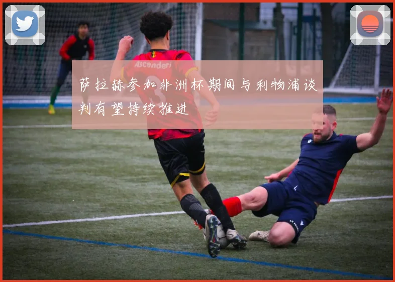萨拉赫参加非洲杯期间与利物浦谈判有望持续推进