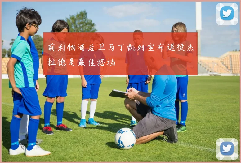 前利物浦后卫马丁凯利宣布退役杰拉德是最佳搭档