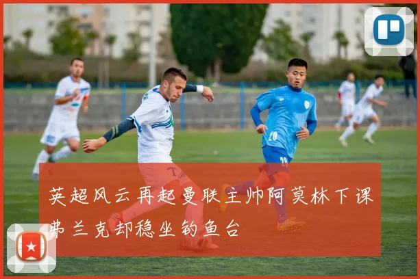英超风云再起曼联主帅阿莫林下课弗兰克却稳坐钓鱼台